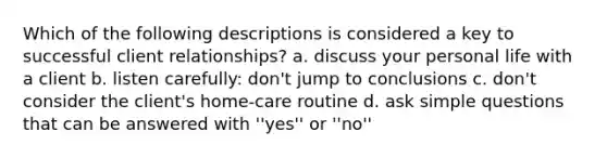 Which of the following descriptions is considered a key to successful client relationships? a. discuss your personal life with a client b. listen carefully: don't jump to conclusions c. don't consider the client's home-care routine d. ask simple questions that can be answered with ''yes'' or ''no''