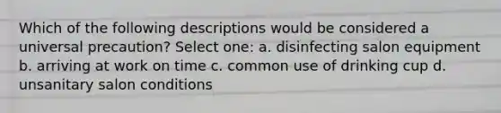 Which of the following descriptions would be considered a universal precaution? Select one: a. disinfecting salon equipment b. arriving at work on time c. common use of drinking cup d. unsanitary salon conditions