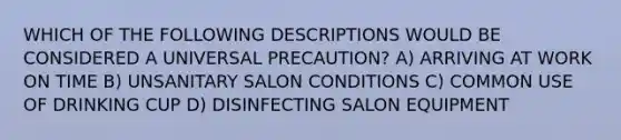 WHICH OF THE FOLLOWING DESCRIPTIONS WOULD BE CONSIDERED A UNIVERSAL PRECAUTION? A) ARRIVING AT WORK ON TIME B) UNSANITARY SALON CONDITIONS C) COMMON USE OF DRINKING CUP D) DISINFECTING SALON EQUIPMENT