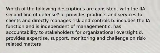 Which of the following descriptions are consistent with the IIA second line of defense? a. provides products and services to clients and directly manages risk and controls b. includes the IA function and is independent of management c. has accountability to stakeholders for organizational oversight d. provides expertise, support, monitoring and challenge on risk-related matters