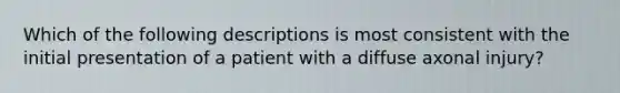 Which of the following descriptions is most consistent with the initial presentation of a patient with a diffuse axonal injury?