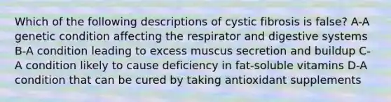 Which of the following descriptions of cystic fibrosis is false? A-A genetic condition affecting the respirator and digestive systems B-A condition leading to excess muscus secretion and buildup C-A condition likely to cause deficiency in fat-soluble vitamins D-A condition that can be cured by taking antioxidant supplements