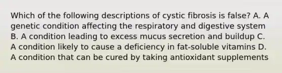 Which of the following descriptions of cystic fibrosis is false? A. A genetic condition affecting the respiratory and digestive system B. A condition leading to excess mucus secretion and buildup C. A condition likely to cause a deficiency in fat-soluble vitamins D. A condition that can be cured by taking antioxidant supplements