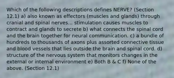 Which of the following descriptions defines NERVE? (Section 12.1) a) also known as effectors (muscles and glands) through cranial and spinal nerves... stimulation causes muscles to contract and glands to secrete b) what connects the spinal cord and the brain together for neural communication. c) a bundle of hundreds to thousands of axons plus assorted connective tissue and blood vessels that lies outside the brain and spinal cord. d) structure of the nervous system that monitors changes in the external or internal environment e) Both B & C f) None of the above. (Section 12.1)