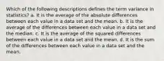 Which of the following descriptions defines the term variance in statistics? a. It is the average of the absolute differences between each value in a data set and the mean. b. It is the average of the differences between each value in a data set and the median. c. It is the average of the squared differences between each value in a data set and the mean. d. It is the sum of the differences between each value in a data set and the mean.