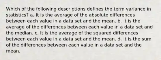 Which of the following descriptions defines the term variance in statistics? a. It is the average of the absolute differences between each value in a data set and the mean. b. It is the average of the differences between each value in a data set and the median. c. It is the average of the squared differences between each value in a data set and the mean. d. It is the sum of the differences between each value in a data set and the mean.