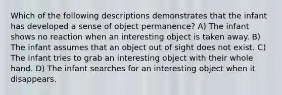 Which of the following descriptions demonstrates that the infant has developed a sense of object permanence? A) The infant shows no reaction when an interesting object is taken away. B) The infant assumes that an object out of sight does not exist. C) The infant tries to grab an interesting object with their whole hand. D) The infant searches for an interesting object when it disappears.