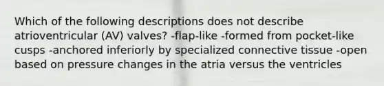 Which of the following descriptions does not describe atrioventricular (AV) valves? -flap-like -formed from pocket-like cusps -anchored inferiorly by specialized connective tissue -open based on pressure changes in the atria versus the ventricles