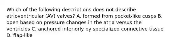 Which of the following descriptions does not describe atrioventricular (AV) valves? A. formed from pocket-like cusps B. open based on pressure changes in the atria versus the ventricles C. anchored inferiorly by specialized <a href='https://www.questionai.com/knowledge/kYDr0DHyc8-connective-tissue' class='anchor-knowledge'>connective tissue</a> D. flap-like