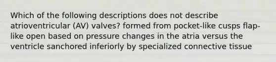 Which of the following descriptions does not describe atrioventricular (AV) valves? formed from pocket-like cusps flap-like open based on pressure changes in the atria versus the ventricle sanchored inferiorly by specialized connective tissue