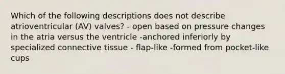 Which of the following descriptions does not describe atrioventricular (AV) valves? - open based on pressure changes in the atria versus the ventricle -anchored inferiorly by specialized connective tissue - flap-like -formed from pocket-like cups