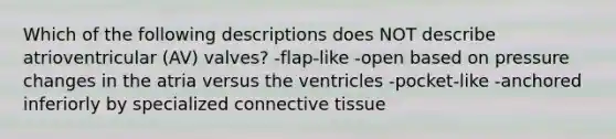 Which of the following descriptions does NOT describe atrioventricular (AV) valves? -flap-like -open based on pressure changes in the atria versus the ventricles -pocket-like -anchored inferiorly by specialized connective tissue