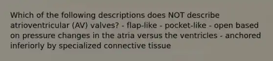 Which of the following descriptions does NOT describe atrioventricular (AV) valves? - flap-like - pocket-like - open based on pressure changes in the atria versus the ventricles - anchored inferiorly by specialized connective tissue