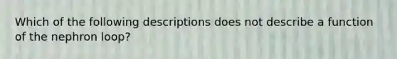 Which of the following descriptions does not describe a function of the nephron loop?