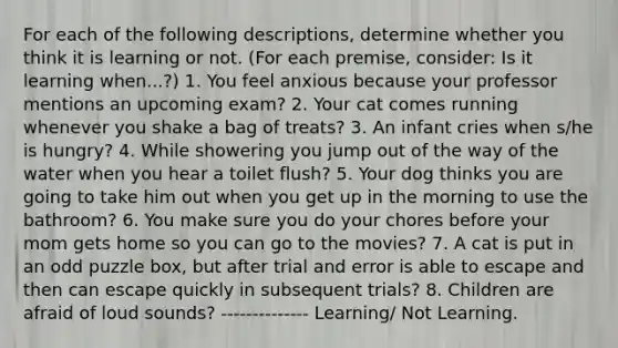 For each of the following descriptions, determine whether you think it is learning or not. (For each premise, consider: Is it learning when...?) 1. You feel anxious because your professor mentions an upcoming exam? 2. Your cat comes running whenever you shake a bag of treats? 3. An infant cries when s/he is hungry? 4. While showering you jump out of the way of the water when you hear a toilet flush? 5. Your dog thinks you are going to take him out when you get up in the morning to use the bathroom? 6. You make sure you do your chores before your mom gets home so you can go to the movies? 7. A cat is put in an odd puzzle box‚ but after trial and error is able to escape and then can escape quickly in subsequent trials? 8. Children are afraid of loud sounds? -------------- Learning/ Not Learning.