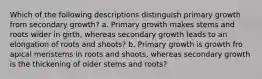 Which of the following descriptions distinguish primary growth from secondary growth? a. Primary growth makes stems and roots wider in girth, whereas secondary growth leads to an elongation of roots and shoots? b. Primary growth is growth fro apical meristems in roots and shoots, whereas secondary growth is the thickening of older stems and roots?