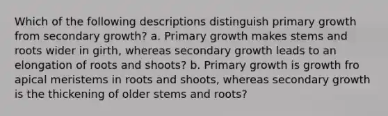 Which of the following descriptions distinguish primary growth from secondary growth? a. Primary growth makes stems and roots wider in girth, whereas secondary growth leads to an elongation of roots and shoots? b. Primary growth is growth fro apical meristems in roots and shoots, whereas secondary growth is the thickening of older stems and roots?