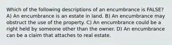 Which of the following descriptions of an encumbrance is FALSE? A) An encumbrance is an estate in land. B) An encumbrance may obstruct the use of the property. C) An encumbrance could be a right held by someone other than the owner. D) An encumbrance can be a claim that attaches to real estate.