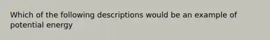 Which of the following descriptions would be an example of potential energy