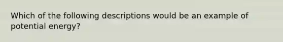 Which of the following descriptions would be an example of potential energy?