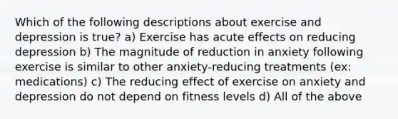 Which of the following descriptions about exercise and depression is true? a) Exercise has acute effects on reducing depression b) The magnitude of reduction in anxiety following exercise is similar to other anxiety-reducing treatments (ex: medications) c) The reducing effect of exercise on anxiety and depression do not depend on fitness levels d) All of the above