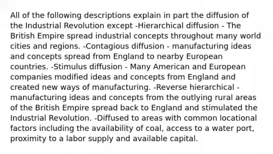 All of the following descriptions explain in part the diffusion of the Industrial Revolution except -Hierarchical diffusion - The British Empire spread industrial concepts throughout many world cities and regions. -Contagious diffusion - manufacturing ideas and concepts spread from England to nearby European countries. -Stimulus diffusion - Many American and European companies modified ideas and concepts from England and created new ways of manufacturing. -Reverse hierarchical - manufacturing ideas and concepts from the outlying rural areas of the British Empire spread back to England and stimulated the Industrial Revolution. -Diffused to areas with common locational factors including the availability of coal, access to a water port, proximity to a labor supply and available capital.