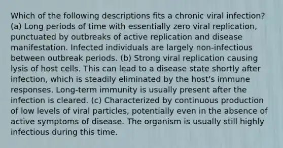 Which of the following descriptions fits a chronic viral infection? (a) Long periods of time with essentially zero viral replication, punctuated by outbreaks of active replication and disease manifestation. Infected individuals are largely non-infectious between outbreak periods. (b) Strong viral replication causing lysis of host cells. This can lead to a disease state shortly after infection, which is steadily eliminated by the host's immune responses. Long-term immunity is usually present after the infection is cleared. (c) Characterized by continuous production of low levels of viral particles, potentially even in the absence of active symptoms of disease. The organism is usually still highly infectious during this time.