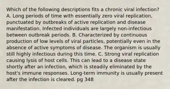 Which of the following descriptions fits a chronic viral infection? A. Long periods of time with essentially zero viral replication, punctuated by outbreaks of active replication and disease manifestation. Infected individuals are largely non-infectious between outbreak periods. B. Characterized by continuous production of low levels of viral particles, potentially even in the absence of active symptoms of disease. The organism is usually still highly infectious during this time. C. Strong viral replication causing lysis of host cells. This can lead to a disease state shortly after an infection, which is steadily eliminated by the host's immune responses. Long-term immunity is usually present after the infection is cleared. pg 348