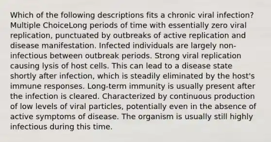 Which of the following descriptions fits a chronic viral infection? Multiple ChoiceLong periods of time with essentially zero viral replication, punctuated by outbreaks of active replication and disease manifestation. Infected individuals are largely non-infectious between outbreak periods. Strong viral replication causing lysis of host cells. This can lead to a disease state shortly after infection, which is steadily eliminated by the host's immune responses. Long-term immunity is usually present after the infection is cleared. Characterized by continuous production of low levels of viral particles, potentially even in the absence of active symptoms of disease. The organism is usually still highly infectious during this time.