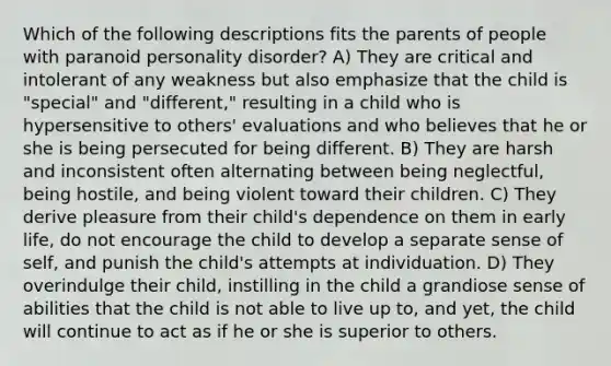 Which of the following descriptions fits the parents of people with paranoid personality disorder? A) They are critical and intolerant of any weakness but also emphasize that the child is "special" and "different," resulting in a child who is hypersensitive to others' evaluations and who believes that he or she is being persecuted for being different. B) They are harsh and inconsistent often alternating between being neglectful, being hostile, and being violent toward their children. C) They derive pleasure from their child's dependence on them in early life, do not encourage the child to develop a separate sense of self, and punish the child's attempts at individuation. D) They overindulge their child, instilling in the child a grandiose sense of abilities that the child is not able to live up to, and yet, the child will continue to act as if he or she is superior to others.