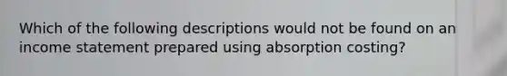 Which of the following descriptions would not be found on an <a href='https://www.questionai.com/knowledge/kCPMsnOwdm-income-statement' class='anchor-knowledge'>income statement</a> prepared using absorption costing?