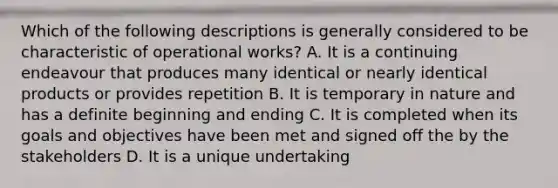 Which of the following descriptions is generally considered to be characteristic of operational works? A. It is a continuing endeavour that produces many identical or nearly identical products or provides repetition B. It is temporary in nature and has a definite beginning and ending C. It is completed when its goals and objectives have been met and signed off the by the stakeholders D. It is a unique undertaking