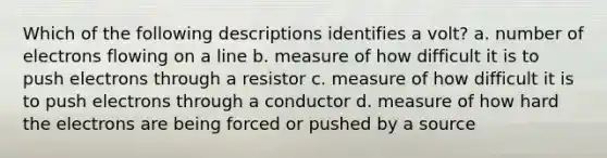 Which of the following descriptions identifies a volt? a. number of electrons flowing on a line b. measure of how difficult it is to push electrons through a resistor c. measure of how difficult it is to push electrons through a conductor d. measure of how hard the electrons are being forced or pushed by a source