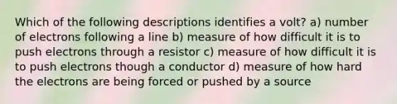 Which of the following descriptions identifies a volt? a) number of electrons following a line b) measure of how difficult it is to push electrons through a resistor c) measure of how difficult it is to push electrons though a conductor d) measure of how hard the electrons are being forced or pushed by a source