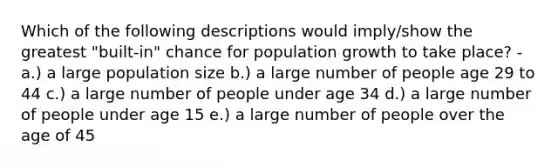 Which of the following descriptions would imply/show the greatest "built-in" chance for population growth to take place? - a.) a large population size b.) a large number of people age 29 to 44 c.) a large number of people under age 34 d.) a large number of people under age 15 e.) a large number of people over the age of 45