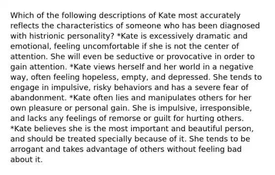 Which of the following descriptions of Kate most accurately reflects the characteristics of someone who has been diagnosed with histrionic personality? *Kate is excessively dramatic and emotional, feeling uncomfortable if she is not the center of attention. She will even be seductive or provocative in order to gain attention. *Kate views herself and her world in a negative way, often feeling hopeless, empty, and depressed. She tends to engage in impulsive, risky behaviors and has a severe fear of abandonment. *Kate often lies and manipulates others for her own pleasure or personal gain. She is impulsive, irresponsible, and lacks any feelings of remorse or guilt for hurting others. *Kate believes she is the most important and beautiful person, and should be treated specially because of it. She tends to be arrogant and takes advantage of others without feeling bad about it.