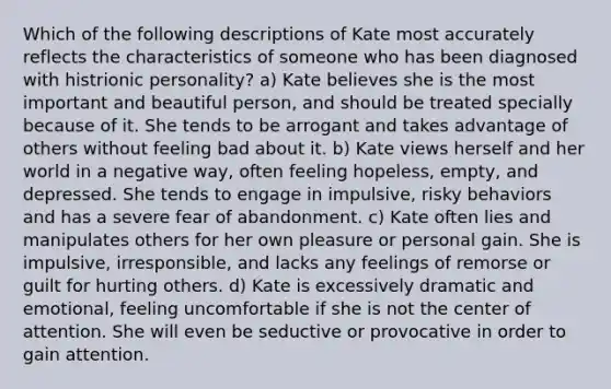 Which of the following descriptions of Kate most accurately reflects the characteristics of someone who has been diagnosed with histrionic personality? a) Kate believes she is the most important and beautiful person, and should be treated specially because of it. She tends to be arrogant and takes advantage of others without feeling bad about it. b) Kate views herself and her world in a negative way, often feeling hopeless, empty, and depressed. She tends to engage in impulsive, risky behaviors and has a severe fear of abandonment. c) Kate often lies and manipulates others for her own pleasure or personal gain. She is impulsive, irresponsible, and lacks any feelings of remorse or guilt for hurting others. d) Kate is excessively dramatic and emotional, feeling uncomfortable if she is not the center of attention. She will even be seductive or provocative in order to gain attention.