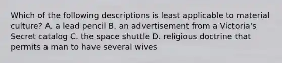 Which of the following descriptions is least applicable to material culture? A. a lead pencil B. an advertisement from a Victoria's Secret catalog C. the space shuttle D. religious doctrine that permits a man to have several wives