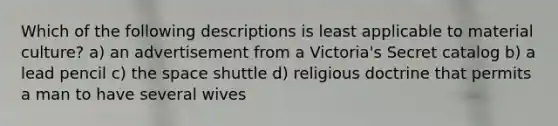 Which of the following descriptions is least applicable to material culture? a) an advertisement from a Victoria's Secret catalog b) a lead pencil c) the space shuttle d) religious doctrine that permits a man to have several wives