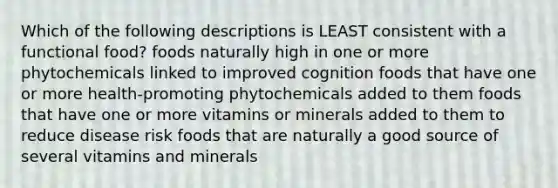 Which of the following descriptions is LEAST consistent with a functional food? foods naturally high in one or more phytochemicals linked to improved cognition foods that have one or more health-promoting phytochemicals added to them foods that have one or more vitamins or minerals added to them to reduce disease risk foods that are naturally a good source of several vitamins and minerals