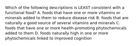 Which of the following descriptions is LEAST consistent with a functional food? A. foods that have one or more vitamins or minerals added to them to reduce disease risk B. foods that are naturally a good source of several vitamins and minerals C. foods that have one or more health-promoting phytochemicals added to them D. foods naturally high in one or more phytochemicals linked to improved cognition