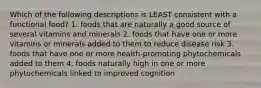 Which of the following descriptions is LEAST consistent with a functional food? 1. foods that are naturally a good source of several vitamins and minerals 2. foods that have one or more vitamins or minerals added to them to reduce disease risk 3. foods that have one or more health-promoting phytochemicals added to them 4. foods naturally high in one or more phytochemicals linked to improved cognition