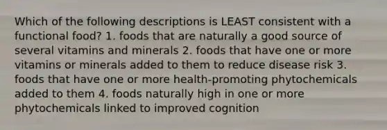 Which of the following descriptions is LEAST consistent with a functional food? 1. foods that are naturally a good source of several vitamins and minerals 2. foods that have one or more vitamins or minerals added to them to reduce disease risk 3. foods that have one or more health-promoting phytochemicals added to them 4. foods naturally high in one or more phytochemicals linked to improved cognition