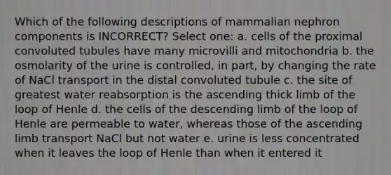 Which of the following descriptions of mammalian nephron components is INCORRECT? Select one: a. cells of the proximal convoluted tubules have many microvilli and mitochondria b. the osmolarity of the urine is controlled, in part, by changing the rate of NaCl transport in the distal convoluted tubule c. the site of greatest water reabsorption is the ascending thick limb of the loop of Henle d. the cells of the descending limb of the loop of Henle are permeable to water, whereas those of the ascending limb transport NaCl but not water e. urine is less concentrated when it leaves the loop of Henle than when it entered it