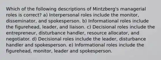 Which of the following descriptions of Mintzberg's managerial roles is correct? a) Interpersonal roles include the monitor, disseminator, and spokesperson. b) Informational roles include the figurehead, leader, and liaison. c) Decisional roles include the entrepreneur, disturbance handler, resource allocator, and negotiator. d) Decisional roles include the leader, disturbance handler and spokesperson. e) Informational roles include the figurehead, monitor, leader and spokesperson.