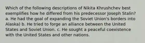 Which of the following descriptions of Nikita Khrushchev best exemplifies how he differed from his predecessor Joseph Stalin? a. He had the goal of expanding the Soviet Union's borders into Alaska) b. He tried to forge an alliance between the United States and Soviet Union. c. He sought a peaceful coexistence with the United States and other nations.