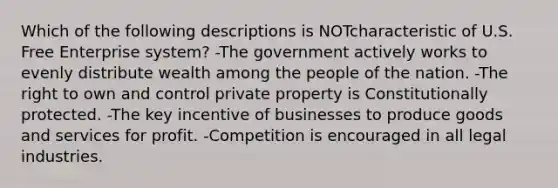 Which of the following descriptions is NOTcharacteristic of U.S. Free Enterprise system? -The government actively works to evenly distribute wealth among the people of the nation. -The right to own and control private property is Constitutionally protected. -The key incentive of businesses to produce goods and services for profit. -Competition is encouraged in all legal industries.