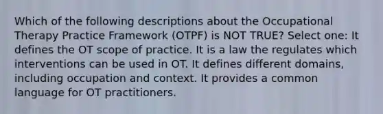 Which of the following descriptions about the Occupational Therapy Practice Framework (OTPF) is NOT TRUE? Select one: It defines the OT scope of practice. It is a law the regulates which interventions can be used in OT. It defines different domains, including occupation and context. It provides a common language for OT practitioners.