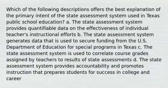 Which of the following descriptions offers the best explanation of the primary intent of the state assessment system used in Texas public school education? a. The state assessment system provides quantifiable data on the effectiveness of individual teacher's instructional efforts b. The state assessment system generates data that is used to secure funding from the U.S. Department of Education for special programs in Texas c. The state assessment system is used to correlate course grades assigned by teachers to results of state assessments d. The state assessment system provides accountability and promotes instruction that prepares students for success in college and career