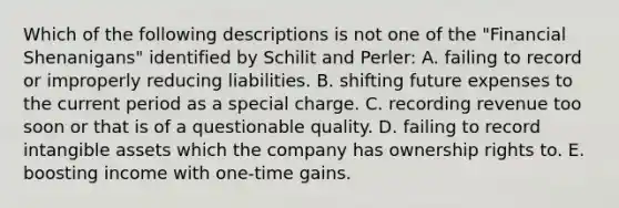 Which of the following descriptions is not one of the "Financial Shenanigans" identified by Schilit and Perler: A. failing to record or improperly reducing liabilities. B. shifting future expenses to the current period as a special charge. C. recording revenue too soon or that is of a questionable quality. D. failing to record intangible assets which the company has ownership rights to. E. boosting income with one-time gains.